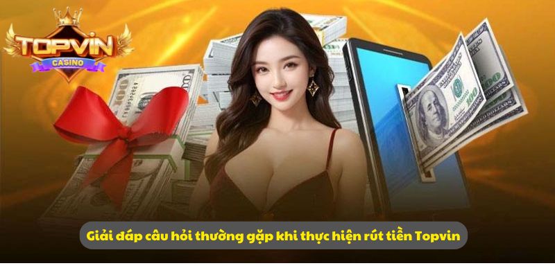 Giải đáp câu hỏi thường gặp khi thực hiện rút tiền Topvin